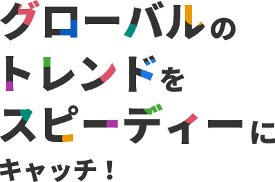 グローバルのトレンドをスピーディーにキャッチ!